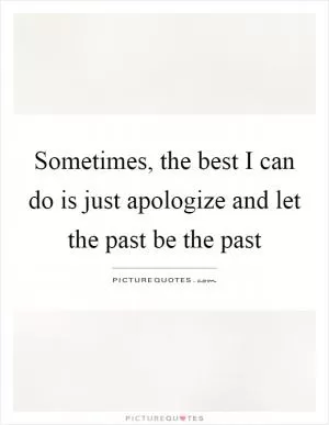 Sometimes, the best I can do is just apologize and let the past be the past Picture Quote #1