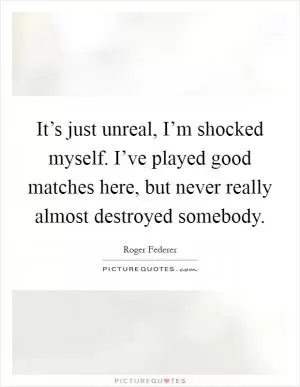 It’s just unreal, I’m shocked myself. I’ve played good matches here, but never really almost destroyed somebody Picture Quote #1