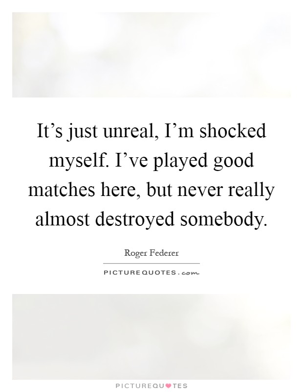It's just unreal, I'm shocked myself. I've played good matches here, but never really almost destroyed somebody Picture Quote #1