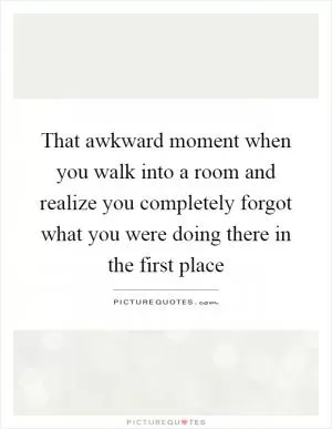 That awkward moment when you walk into a room and realize you completely forgot what you were doing there in the first place Picture Quote #1