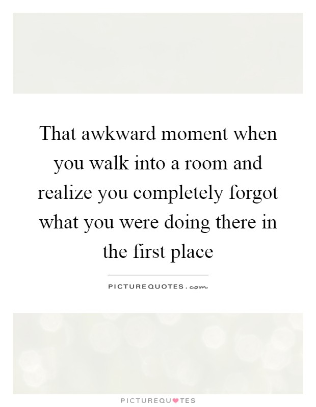 That awkward moment when you walk into a room and realize you completely forgot what you were doing there in the first place Picture Quote #1