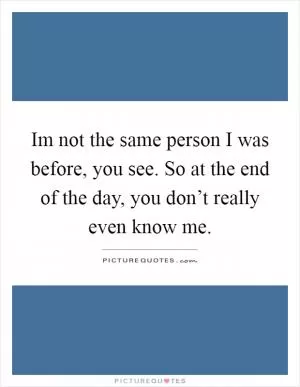 Im not the same person I was before, you see. So at the end of the day, you don’t really even know me Picture Quote #1