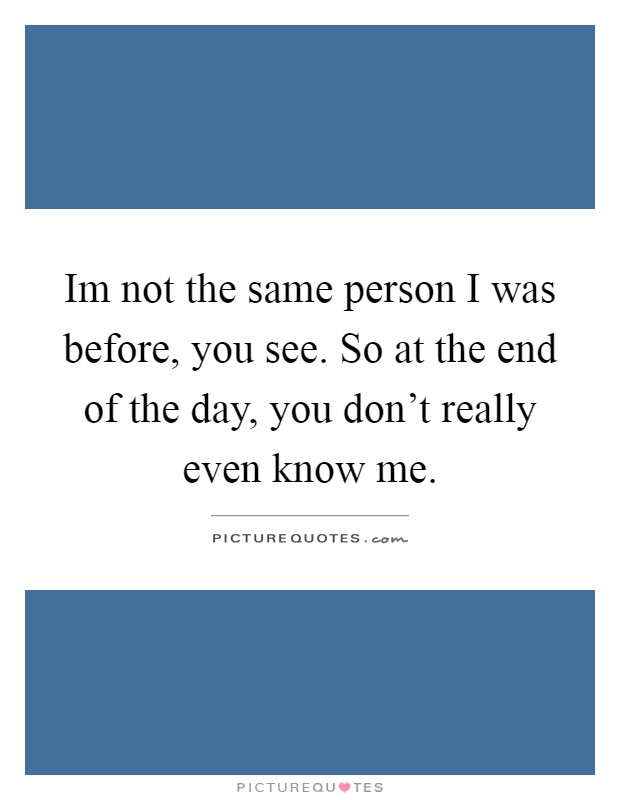 Im not the same person I was before, you see. So at the end of the day, you don't really even know me Picture Quote #1