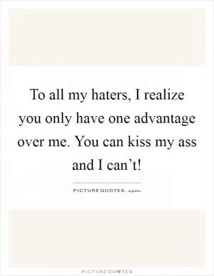 To all my haters, I realize you only have one advantage over me. You can kiss my ass and I can’t! Picture Quote #1