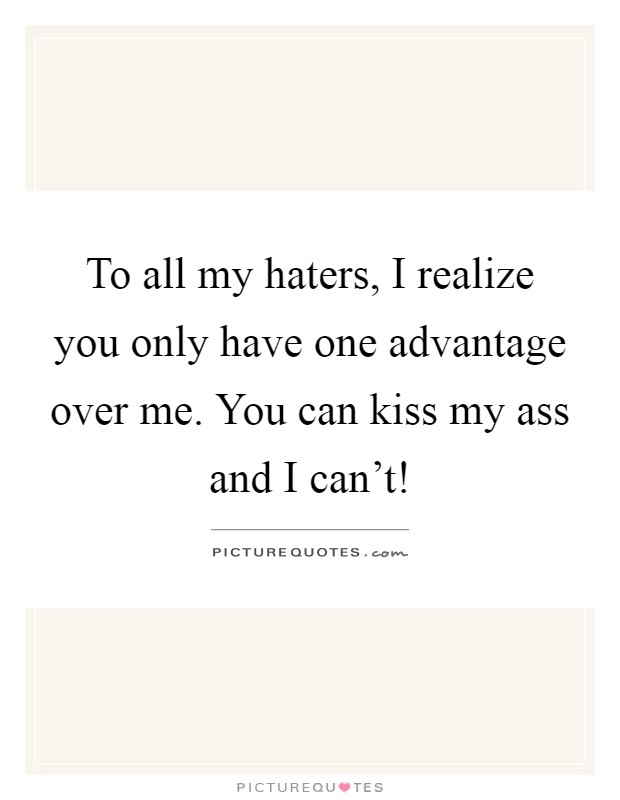To all my haters, I realize you only have one advantage over me. You can kiss my ass and I can't! Picture Quote #1