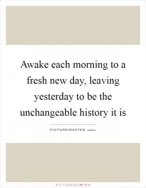 Awake each morning to a fresh new day, leaving yesterday to be the unchangeable history it is Picture Quote #1
