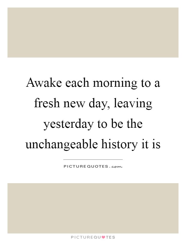 Awake each morning to a fresh new day, leaving yesterday to be the unchangeable history it is Picture Quote #1
