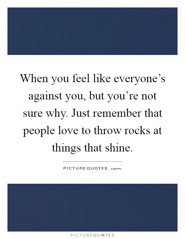 When you feel like everyone's against you, but you're not sure why. Just remember that people love to throw rocks at things that shine Picture Quote #1