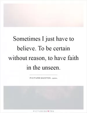 Sometimes I just have to believe. To be certain without reason, to have faith in the unseen Picture Quote #1