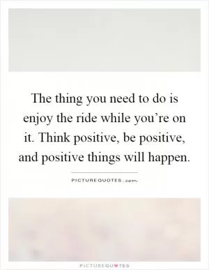 The thing you need to do is enjoy the ride while you’re on it. Think positive, be positive, and positive things will happen Picture Quote #1