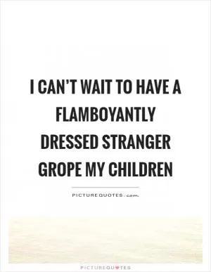 I can’t wait to have a flamboyantly dressed stranger grope my children Picture Quote #1