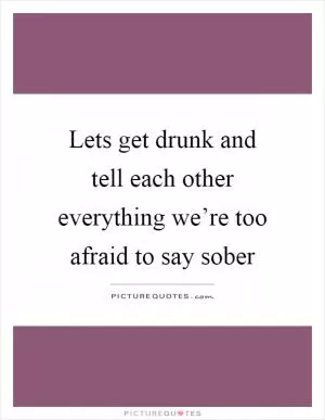 Lets get drunk and tell each other everything we’re too afraid to say sober Picture Quote #1