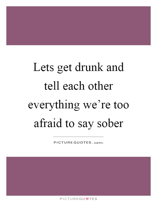 Lets get drunk and tell each other everything we're too afraid to say sober Picture Quote #1