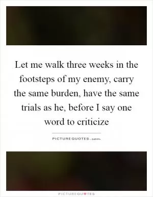 Let me walk three weeks in the footsteps of my enemy, carry the same burden, have the same trials as he, before I say one word to criticize Picture Quote #1
