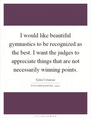 I would like beautiful gymnastics to be recognized as the best. I want the judges to appreciate things that are not necessarily winning points Picture Quote #1