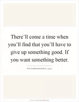 There’ll come a time when you’ll find that you’ll have to give up something good. If you want something better Picture Quote #1