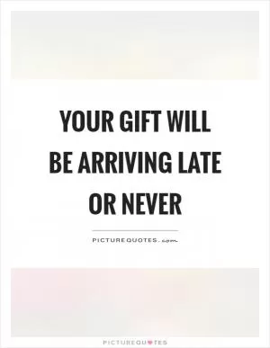 Your gift will be arriving late or never Picture Quote #1