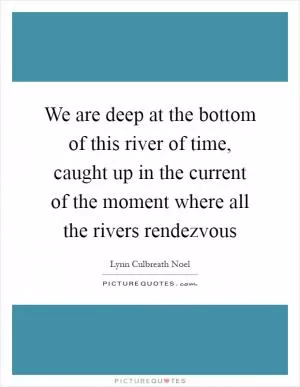 We are deep at the bottom of this river of time, caught up in the current of the moment where all the rivers rendezvous Picture Quote #1
