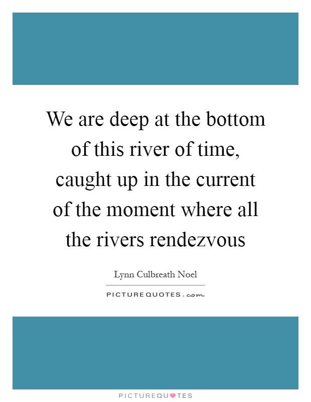 We are deep at the bottom of this river of time, caught up in the current of the moment where all the rivers rendezvous Picture Quote #1