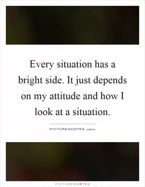 Every situation has a bright side. It just depends on my attitude and how I look at a situation Picture Quote #1