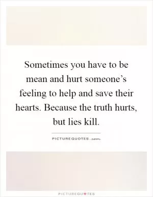 Sometimes you have to be mean and hurt someone’s feeling to help and save their hearts. Because the truth hurts, but lies kill Picture Quote #1