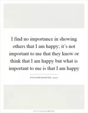 I find no importance in showing others that I am happy; it’s not important to me that they know or think that I am happy but what is important to me is that I am happy Picture Quote #1