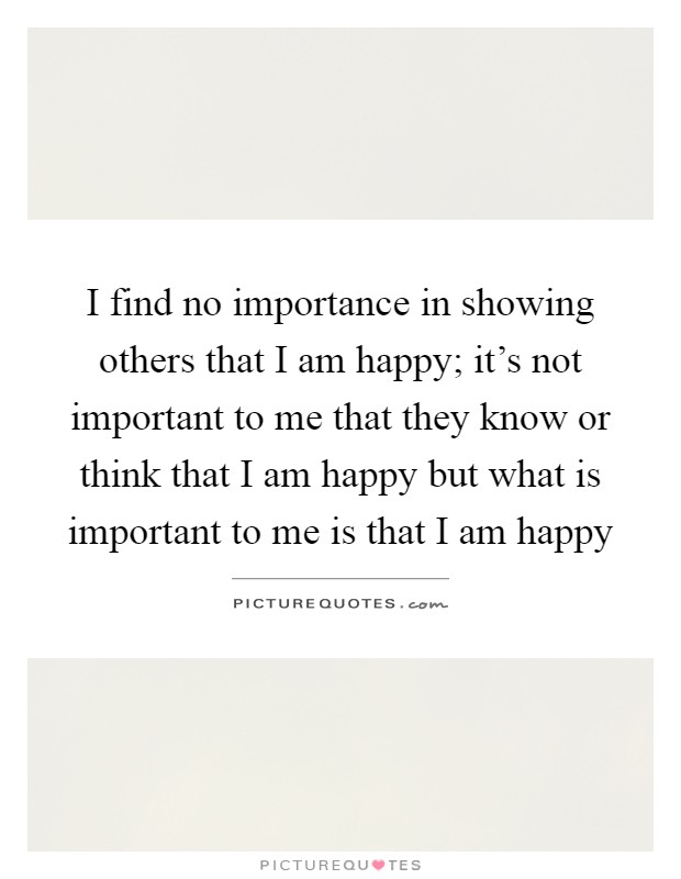 I find no importance in showing others that I am happy; it's not important to me that they know or think that I am happy but what is important to me is that I am happy Picture Quote #1