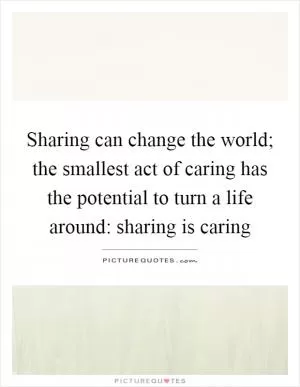 Sharing can change the world; the smallest act of caring has the potential to turn a life around: sharing is caring Picture Quote #1