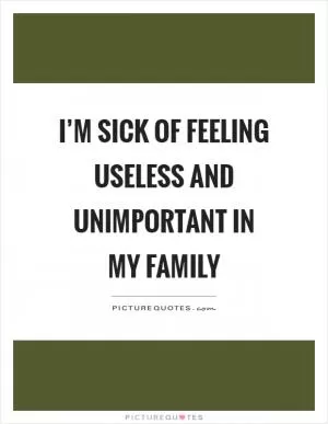 I’m sick of feeling useless and unimportant in my family Picture Quote #1