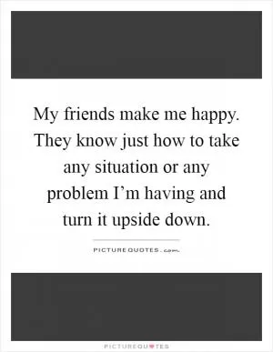 My friends make me happy. They know just how to take any situation or any problem I’m having and turn it upside down Picture Quote #1