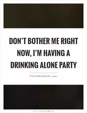 Don’t bother me right now, I’m having a drinking alone party Picture Quote #1