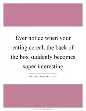 Ever notice when your eating cereal, the back of the box suddenly becomes super interesting Picture Quote #1