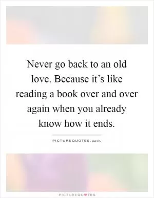 Never go back to an old love. Because it’s like reading a book over and over again when you already know how it ends Picture Quote #1