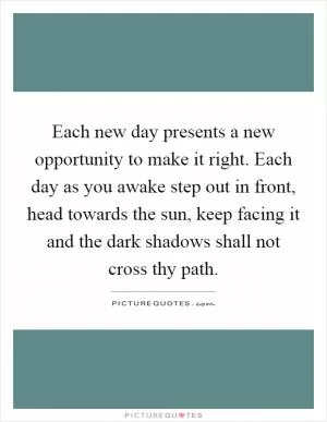 Each new day presents a new opportunity to make it right. Each day as you awake step out in front, head towards the sun, keep facing it and the dark shadows shall not cross thy path Picture Quote #1