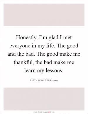 Honestly, I’m glad I met everyone in my life. The good and the bad. The good make me thankful, the bad make me learn my lessons Picture Quote #1