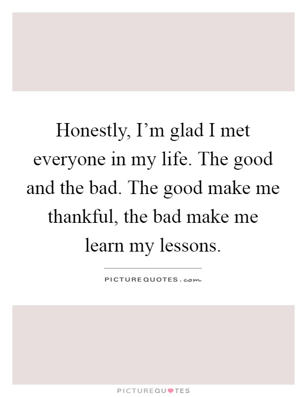 Honestly, I'm glad I met everyone in my life. The good and the bad. The good make me thankful, the bad make me learn my lessons Picture Quote #1
