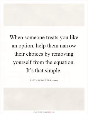 When someone treats you like an option, help them narrow their choices by removing yourself from the equation. It’s that simple Picture Quote #1