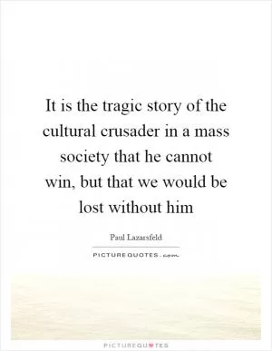 It is the tragic story of the cultural crusader in a mass society that he cannot win, but that we would be lost without him Picture Quote #1