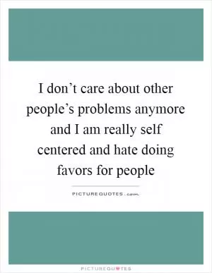 I don’t care about other people’s problems anymore and I am really self centered and hate doing favors for people Picture Quote #1