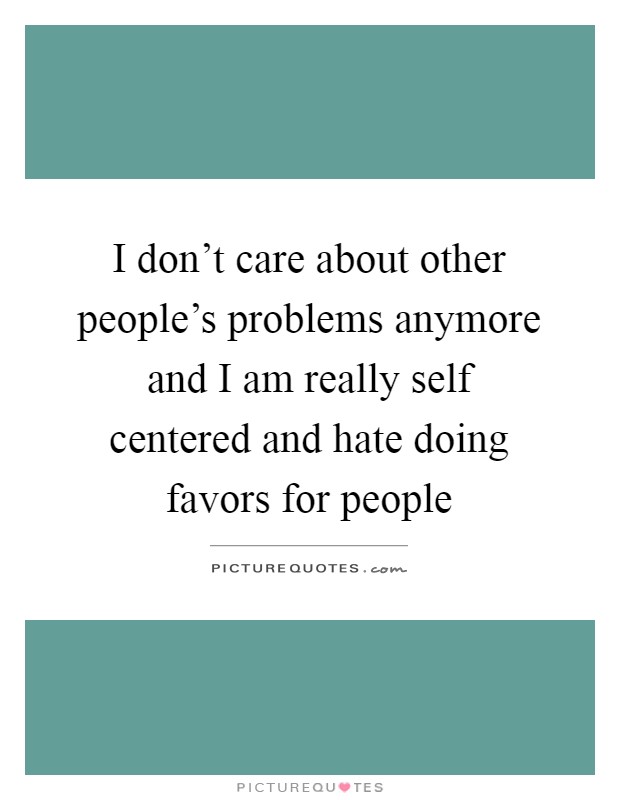 I don't care about other people's problems anymore and I am really self centered and hate doing favors for people Picture Quote #1