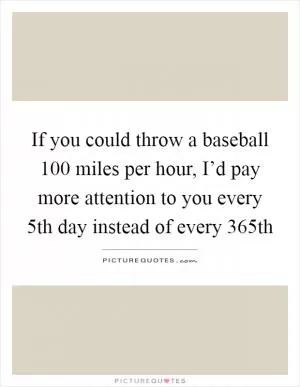 If you could throw a baseball 100 miles per hour, I’d pay more attention to you every 5th day instead of every 365th Picture Quote #1