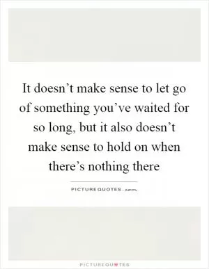 It doesn’t make sense to let go of something you’ve waited for so long, but it also doesn’t make sense to hold on when there’s nothing there Picture Quote #1