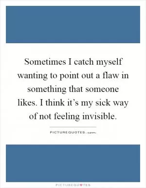 Sometimes I catch myself wanting to point out a flaw in something that someone likes. I think it’s my sick way of not feeling invisible Picture Quote #1