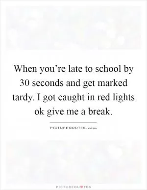 When you’re late to school by 30 seconds and get marked tardy. I got caught in red lights ok give me a break Picture Quote #1