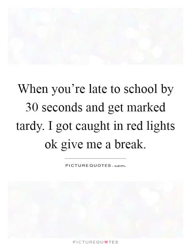 When you're late to school by 30 seconds and get marked tardy. I got caught in red lights ok give me a break Picture Quote #1