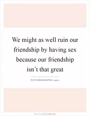 We might as well ruin our friendship by having sex because our friendship isn’t that great Picture Quote #1
