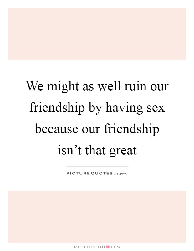 We might as well ruin our friendship by having sex because our friendship isn't that great Picture Quote #1