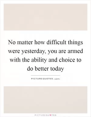 No matter how difficult things were yesterday, you are armed with the ability and choice to do better today Picture Quote #1