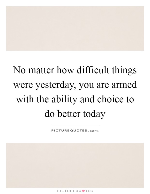 No matter how difficult things were yesterday, you are armed with the ability and choice to do better today Picture Quote #1