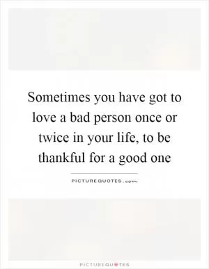 Sometimes you have got to love a bad person once or twice in your life, to be thankful for a good one Picture Quote #1